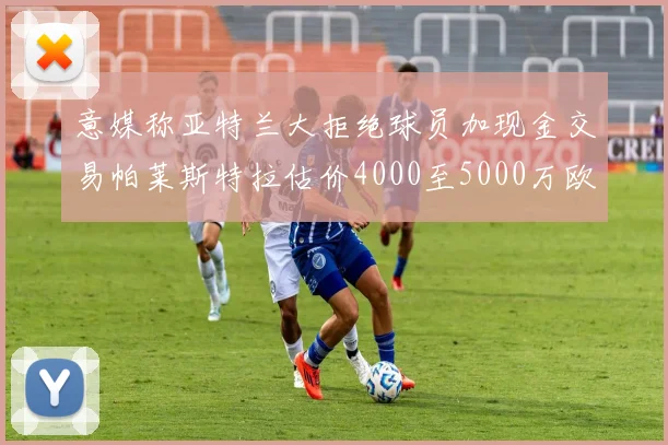 意媒称亚特兰大拒绝球员加现金交易帕莱斯特拉估价4000至5000万欧元